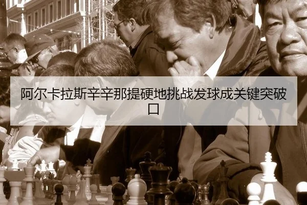 阿尔卡拉斯辛辛那提硬地挑战发球成关键突破口
