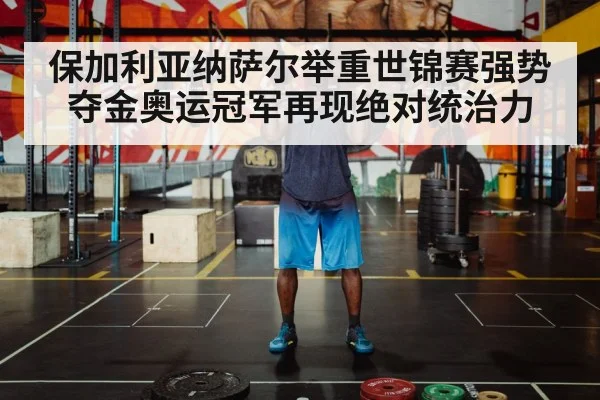 保加利亚纳萨尔举重世锦赛强势夺金奥运冠军再现绝对统治力