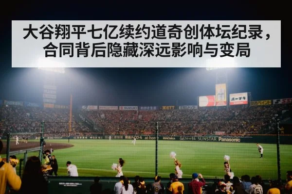大谷翔平七亿续约道奇创体坛纪录,合同背后隐藏深远影响与变局